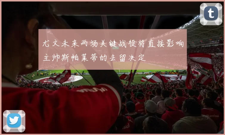 尤文未来两场关键战役将直接影响主帅斯帕莱蒂的去留决定