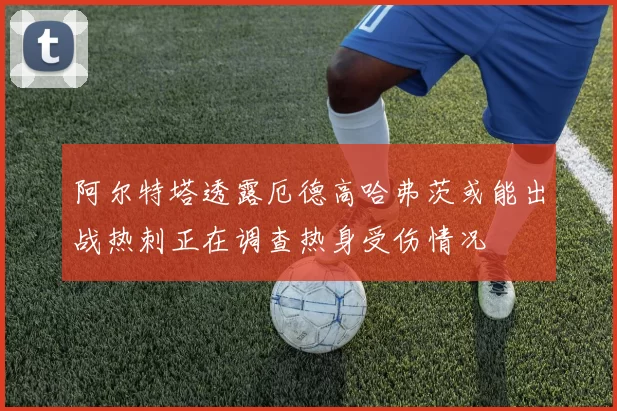 阿尔特塔透露厄德高哈弗茨或能出战热刺正在调查热身受伤情况